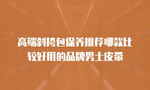 高端斜挎包保养推荐哪款比较好用的品牌男士皮带