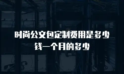 时尚公文包定制费用是多少钱一个月的多少