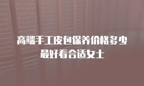 高端手工皮包保养价格多少最好看合适女士