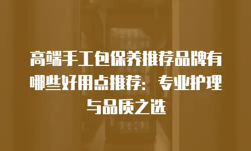 高端手工包保养推荐品牌有哪些好用点推荐：专业护理与品质之选