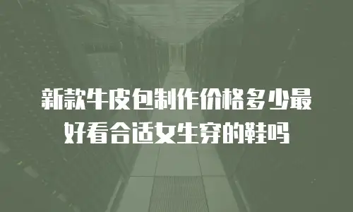 新款牛皮包制作价格多少最好看合适女生穿的鞋吗