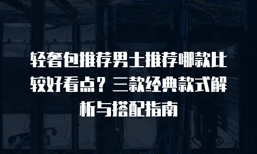 轻奢包推荐男士推荐哪款比较好看点？三款经典款式解析与搭配指南