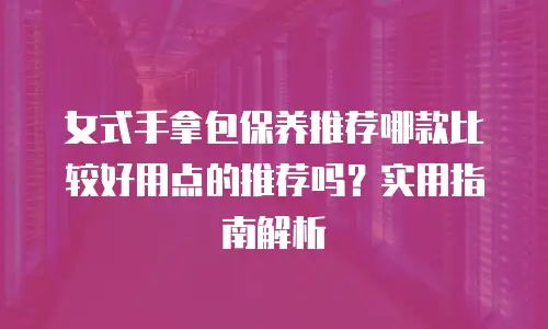 女式手拿包保养推荐哪款比较好用点的推荐吗？实用指南解析