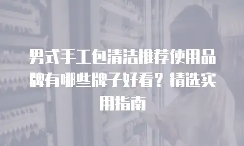 男式手工包清洁推荐使用品牌有哪些牌子好看？精选实用指南