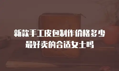 新款手工皮包制作价格多少最好卖的合适女士吗