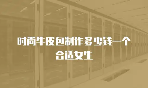 时尚牛皮包制作多少钱一个合适女生