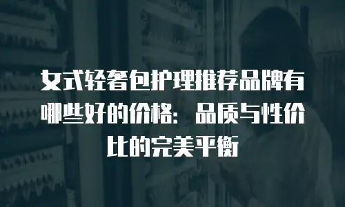 女式轻奢包护理推荐品牌有哪些好的价格：品质与性价比的完美平衡