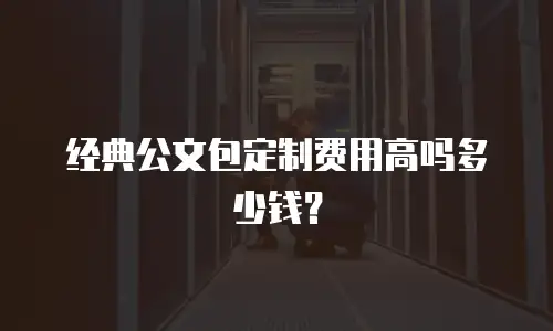 经典公文包定制费用高吗多少钱？