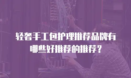 轻奢手工包护理推荐品牌有哪些好推荐的推荐？