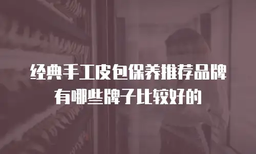 经典手工皮包保养推荐品牌有哪些牌子比较好的
