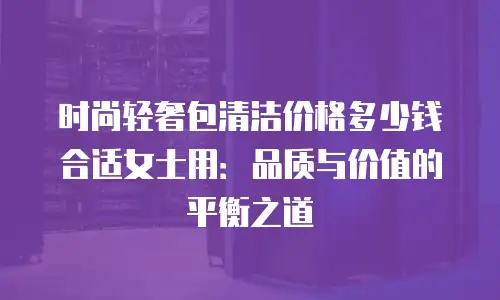 时尚轻奢包清洁价格多少钱合适女士用：品质与价值的平衡之道