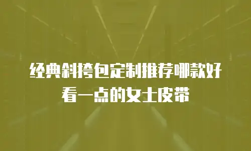 经典斜挎包定制推荐哪款好看一点的女士皮带