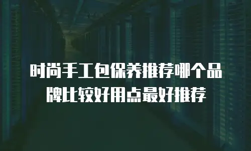 时尚手工包保养推荐哪个品牌比较好用点最好推荐