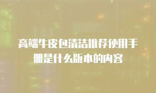 高端牛皮包清洁推荐使用手册是什么版本的内容