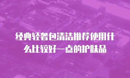 经典轻奢包清洁推荐使用什么比较好一点的护肤品