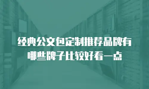 经典公文包定制推荐品牌有哪些牌子比较好看一点
