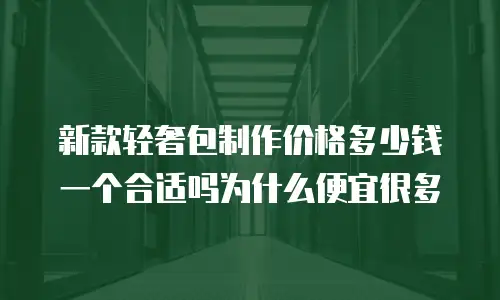 新款轻奢包制作价格多少钱一个合适吗为什么便宜很多