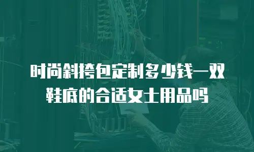 时尚斜挎包定制多少钱一双鞋底的合适女士用品吗