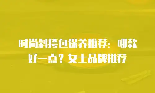 时尚斜挎包保养推荐：哪款好一点？女士品牌推荐