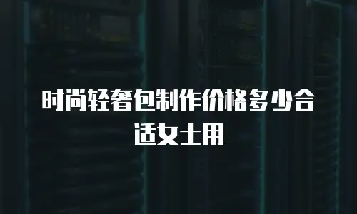 时尚轻奢包制作价格多少合适女士用