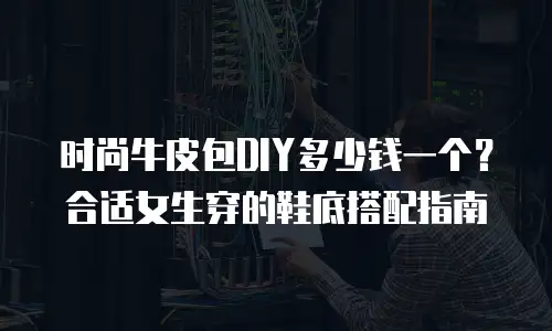 时尚牛皮包DIY多少钱一个？合适女生穿的鞋底搭配指南