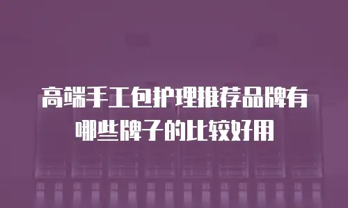 高端手工包护理推荐品牌有哪些牌子的比较好用
