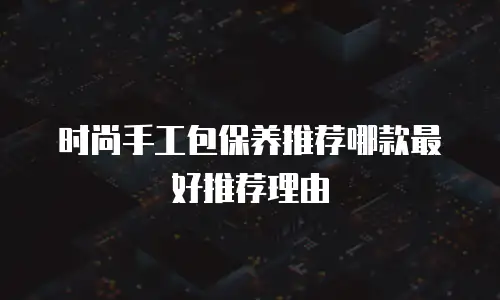 时尚手工包保养推荐哪款最好推荐理由