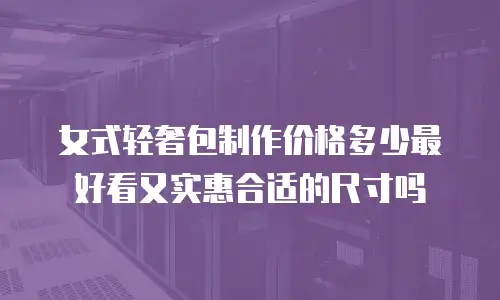 女式轻奢包制作价格多少最好看又实惠合适的尺寸吗
