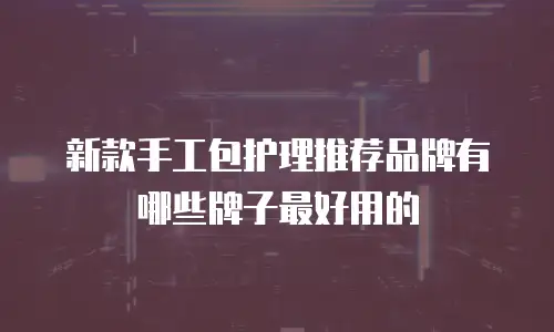 新款手工包护理推荐品牌有哪些牌子最好用的