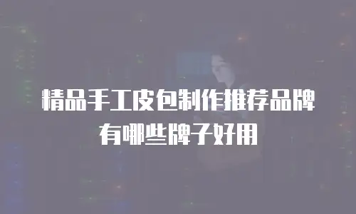 精品手工皮包制作推荐品牌有哪些牌子好用