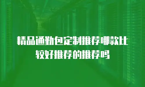 精品通勤包定制推荐哪款比较好推荐的推荐吗