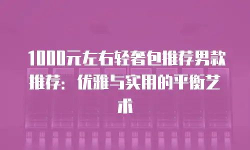 1000元左右轻奢包推荐男款推荐：优雅与实用的平衡艺术