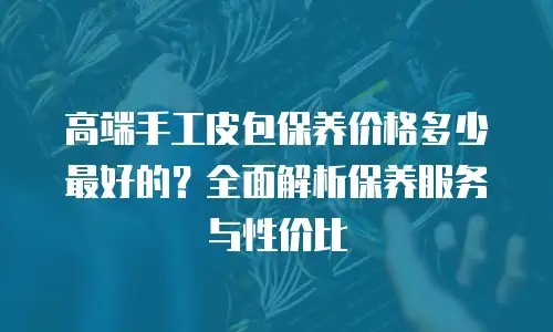 高端手工皮包保养价格多少最好的？全面解析保养服务与性价比
