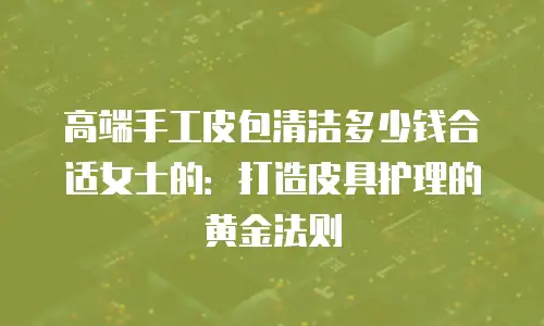 高端手工皮包清洁多少钱合适女士的：打造皮具护理的黄金法则