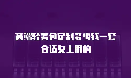 高端轻奢包定制多少钱一套合适女士用的