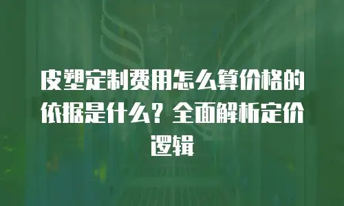 皮塑定制费用怎么算价格的依据是什么？全面解析定价逻辑