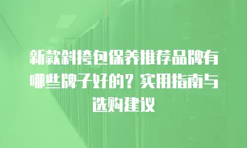 新款斜挎包保养推荐品牌有哪些牌子好的？实用指南与选购建议