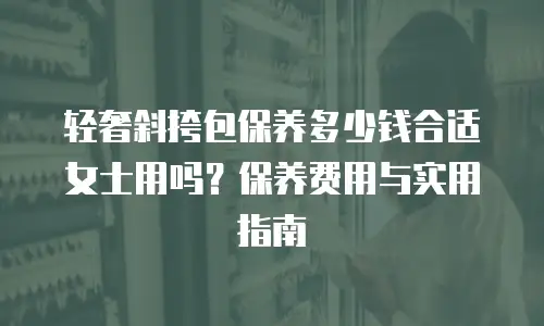 轻奢斜挎包保养多少钱合适女士用吗？保养费用与实用指南