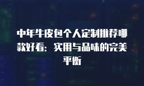 中年牛皮包个人定制推荐哪款好看：实用与品味的完美平衡
