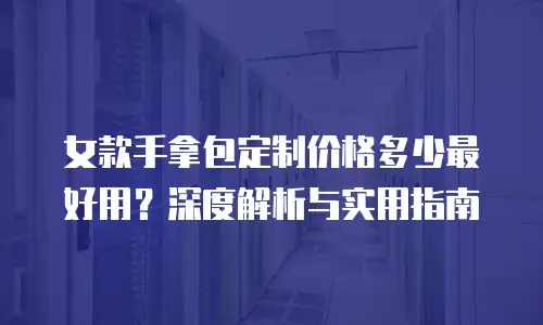 女款手拿包定制价格多少最好用？深度解析与实用指南