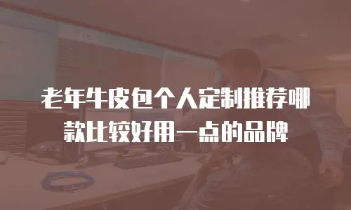 老年牛皮包个人定制推荐哪款比较好用一点的品牌