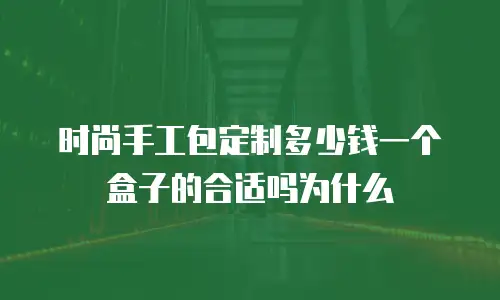 时尚手工包定制多少钱一个盒子的合适吗为什么