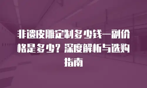 非遗皮雕定制多少钱一副价格是多少？深度解析与选购指南