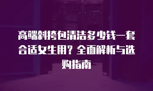 高端斜挎包清洁多少钱一套合适女生用？全面解析与选购指南