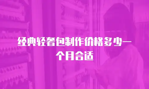 经典轻奢包制作价格多少一个月合适