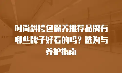 时尚斜挎包保养推荐品牌有哪些牌子好看的吗？选购与养护指南