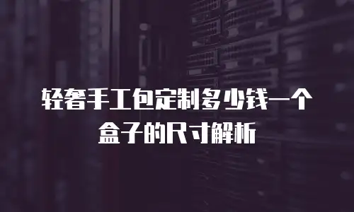 轻奢手工包定制多少钱一个盒子的尺寸解析