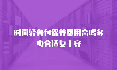 时尚轻奢包保养费用高吗多少合适女士穿