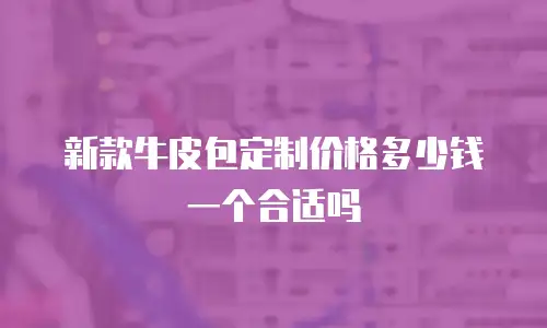 新款牛皮包定制价格多少钱一个合适吗