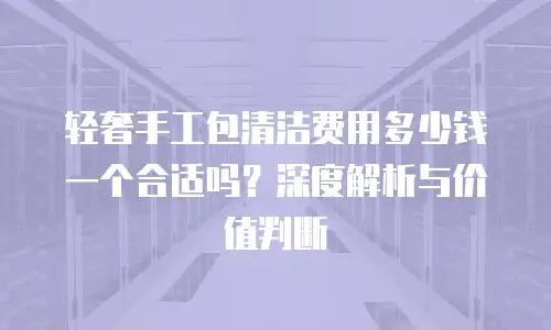 轻奢手工包清洁费用多少钱一个合适吗？深度解析与价值判断